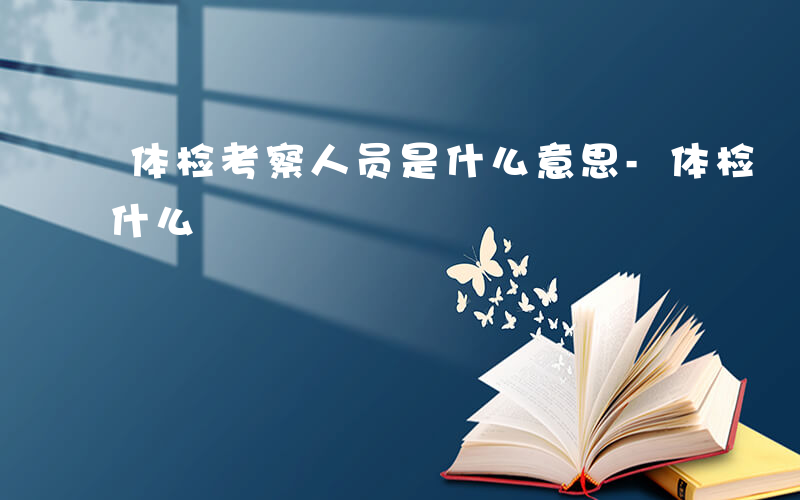 体检考察人员是什么意思-体检 考察人员是什么